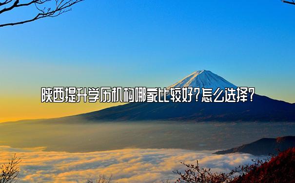 陕西提升学历机构哪家比较好？怎么选择？