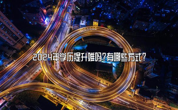 2024年学历提升难吗？有哪些方式？